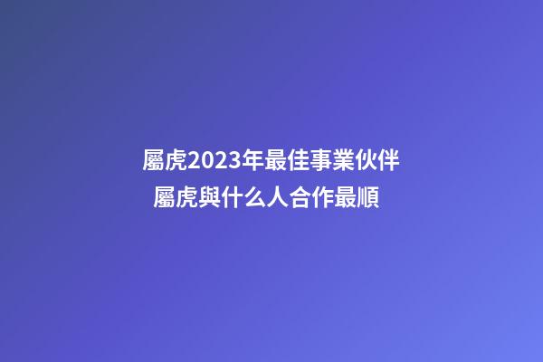 屬虎2023年最佳事業伙伴  屬虎與什么人合作最順